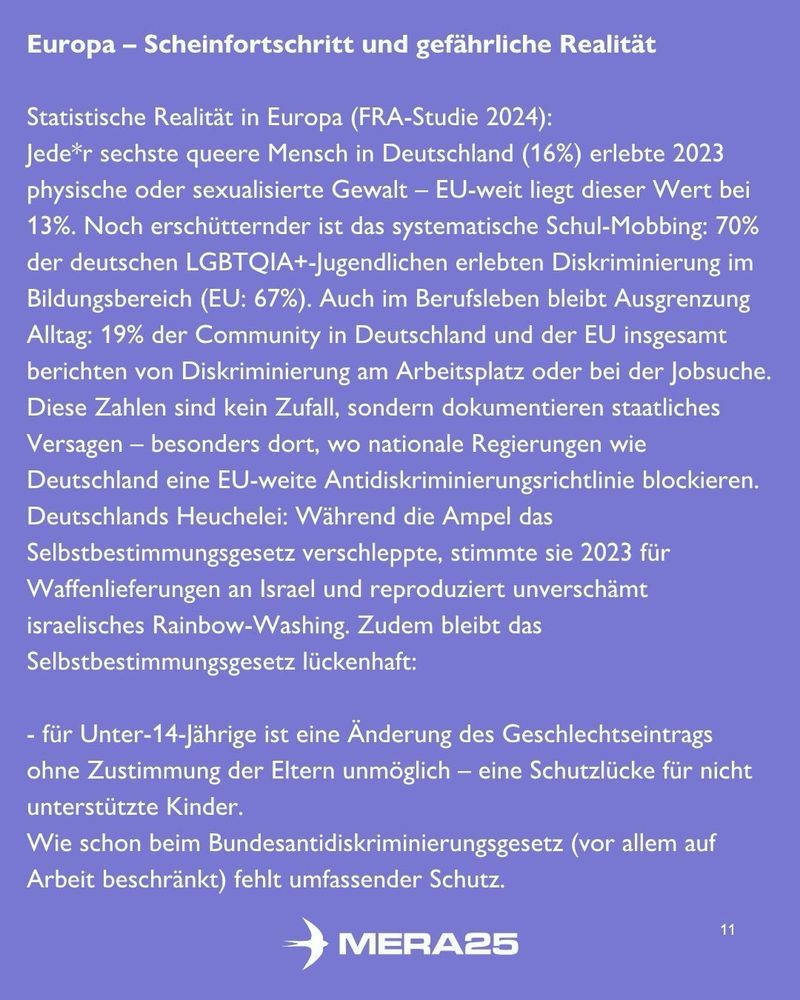 Hellvioletter Hintergrund, oben weiße Überschrift:

„Europa – Scheinfortschritt und gefährliche Realität“

Darunter weißer Fließtext:

„Statistische Realität in Europa (FRA-Studie 2024):
Jede*r sechste queere Mensch in Deutschland (16 %) erlebte 2023 physische oder sexualisierte Gewalt – EU-weit liegt dieser Wert bei 13 %. Noch erschütternder ist das systematische Schul-Mobbing: 70 % der deutschen LGBTQIA+-Jugendlichen erlebten Diskriminierung im Bildungsbereich (EU: 67 %). Auch im Berufsleben bleibt Ausgrenzung Alltag: 19 % der Community in Deutschland und der EU insgesamt berichten von Diskriminierung am Arbeitsplatz oder bei der Jobsuche. Diese Zahlen sind kein Zufall, sondern dokumentieren staatliches Versagen – besonders dort, wo nationale Regierungen wie Deutschland eine EU-weite Antidiskriminierungsrichtlinie blockieren. Deutschlands Heuchelei: Während die Ampel das Selbstbestimmungsgesetz verschleppte, stimmte sie 2023 für Waffenlieferungen an Israel und reproduziert unverschämt israelisches Rainbow-Washing. Zudem bleibt das Selbstbestimmungsgesetz lückenhaft:“

Darunter eine weiße Aufzählung:
– für Unter-14-Jährige ist eine Änderung des Geschlechtseintrags ohne Zustimmung der Eltern unmöglich – eine Schutzlücke für nicht unterstützte Kinder.
– Wie schon beim Bundesantidiskriminierungsgesetz (vor allem auf Arbeit beschränkt) fehlt umfassender Schutz.

Unten mittig ist das weiße MERA25-Logo zu sehen, unten rechts die Seitenzahl „11“.