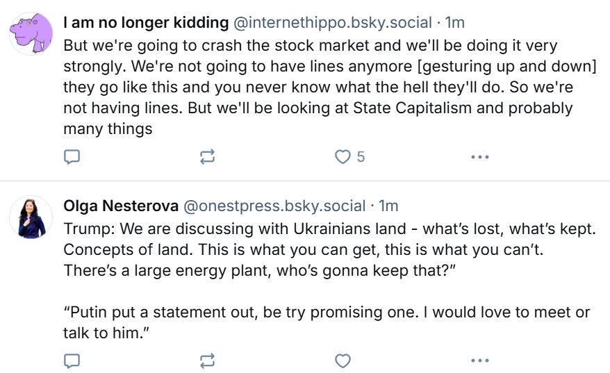 
‪Olga Nesterova‬ ‪@onestpress.bsky.social‬
·
13s
Trump: “We are discussing with Ukrainians land - what’s lost, what’s kept. Concepts of land. This is what you can get, this is what you can’t. There’s a large energy plant, who’s gonna keep that?”

“Putin put a statement out, very promising one. I would love to meet or talk to him.”

‪I am no longer kidding‬ ‪@internethippo.bsky.social‬
·
3m
But we're going to crash the stock market and we'll be doing it very strongly. We're not going to have lines anymore [gesturing up and down] they go like this and you never know what the hell they'll do. So we're not having lines. But we'll be looking at State Capitalism and probably many things