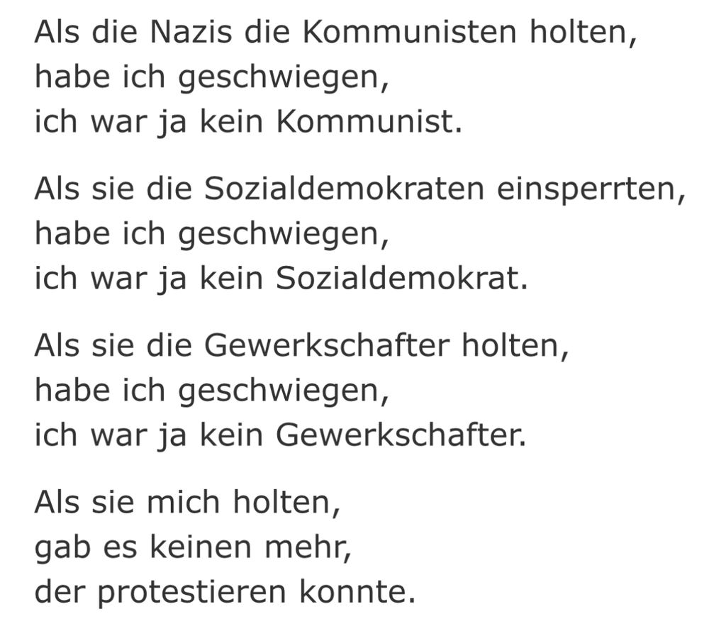 Das Bild zeigt ein Zitat von Martin Niemöller: „Als die Nazis die Kommunisten holten,
habe ich geschwiegen,
ich war ja kein Kommunist.

Als sie die Sozialdemokraten einsperrten,
habe ich geschwiegen,
ich war ja kein Sozialdemokrat.

Als sie die Gewerkschafter holten,
habe ich geschwiegen,
ich war ja kein Gewerkschafter.

Als sie mich holten,
gab es keinen mehr,
der protestieren konnte.“