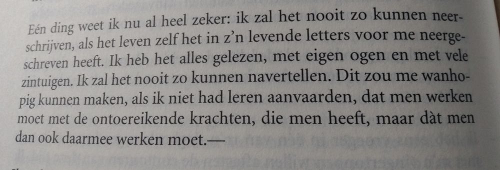Etty Hillesum (original in Dutch):

One thing I already know for sure: I will never be able to write it down as life itself in its living letters wrote it down for me. I have read everything, with my own eyes and with many senses. I will never retell it like that. This could make me despair, if I hadn't learned to accept, that one must work with the inadequate powers, that one has, but that one does indeed have to work with them---
