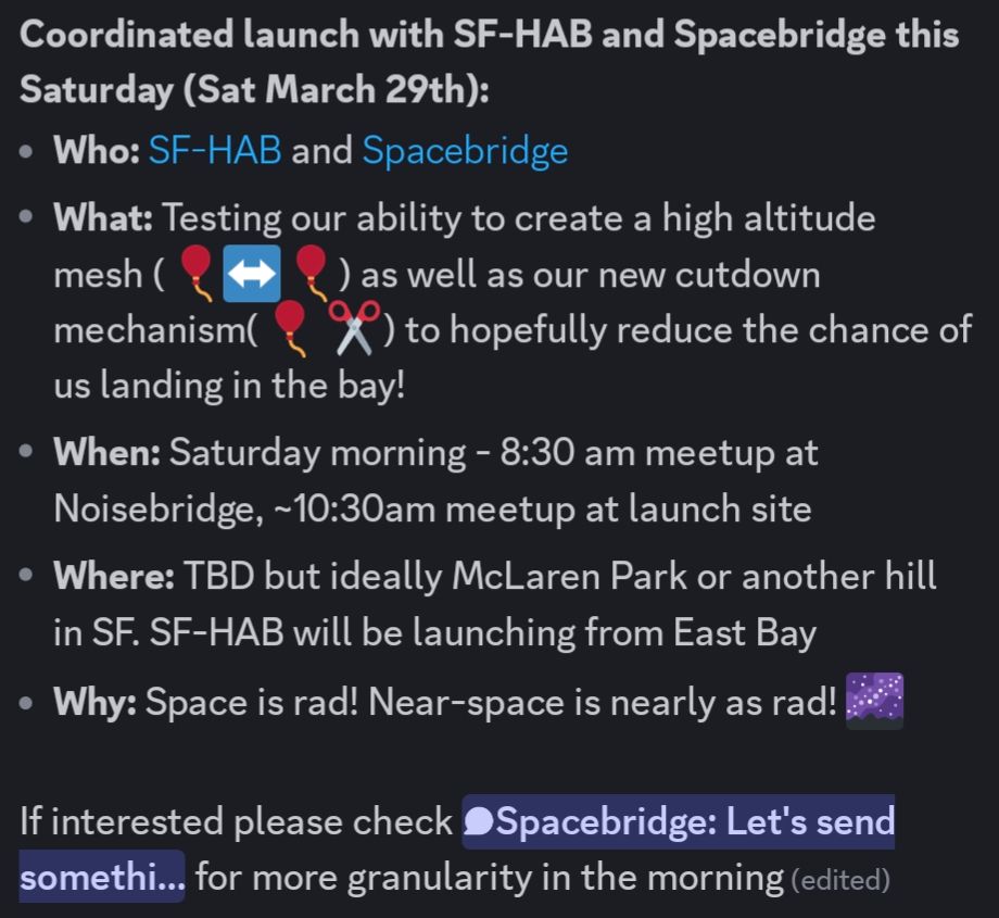 **Coordinated launch with SF-HAB and Spacebridge this Saturday (Sat March 29th):**
* **Who:** SF-HAB and Spacebridge
* **What:** Testing our ability to create a high altitude mesh (🎈↔️🎈) as well as our new cutdown mechanism(🎈✂️) to hopefully reduce the chance of us landing in the bay!
* **When:** Saturday morning - 8:30 am meetup at Noisebridge, ~10:30am meetup at launch site
* **Where:** TBD but ideally McLaren Park or another hill in SF. SF-HAB will be launching from East Bay
* **Why:** Space is rad! Near-space is nearly as rad!

https://sf-hab.org/
https://nb.wtf/spacebridge

If interested please check https://discord.com/channels/720514857094348840/1219007974694195291 for more granularity in the morning