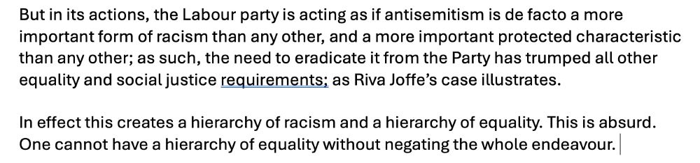 But in its actions, the Labour party is acting as if antisemitism is de facto a more important form of racism than any other, and a more important protected characteristic than any other; as such, the need to eradicate it from the Party has trumped all other equality and social justice requirements; as Riva Joffe’s case illustrates.

In effect this creates a hierarchy of racism and a hierarchy of equality. This is absurd. One cannot have a hierarchy of equality without negating the whole endeavour. 