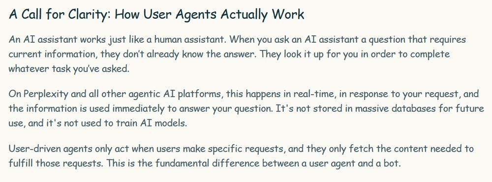 "A Call for Clarity: How User Agents Actually Work

An AI assistant works just like a human assistant. When you ask an AI assistant a question that requires current information, they don’t already know the answer. They look it up for you in order to complete whatever task you’ve asked.

On Perplexity and all other agentic AI platforms, this happens in real-time, in response to your request, and the information is used immediately to answer your question. It's not stored in massive databases for future use, and it's not used to train AI models.

User-driven agents only act when users make specific requests, and they only fetch the content needed to fulfill those requests. This is the fundamental difference between a user agent and a bot. "