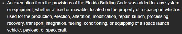 An exemption from the provisions of the Florida Building Code was added for any system or equipment, whether affixed or movable, located on the property of a spaceport which is used for the production, erection, alteration, modification, repair, launch, processing, recovery, transport, integration, fueling, conditioning, or equipping of a space launch vehicle, payload, or spacecraft.