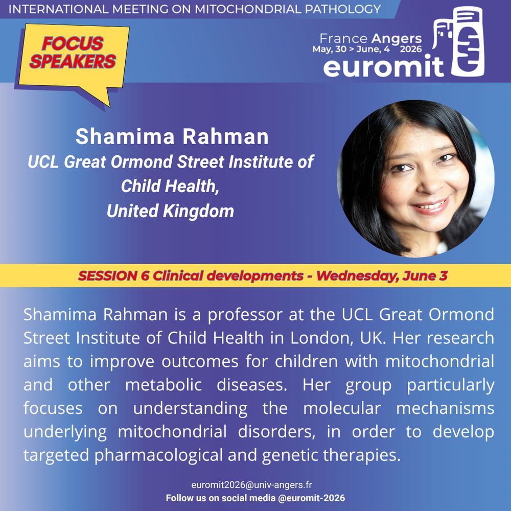 Picture of Shamima Rahman featuring her photo and a short biography. Shamima Rahman will be speaking at Euromit congress in 2026 in Angers, France on Wednesday, June 3rd  during the session entitled Clinical developments. Shamima Rahman is a professor at the UCL Great Ormond Street Institute of Child Health in London, UK. Her research aims to improve outcomes for children with mitochondrial and other metabolic diseases. Her group particularly focuses on understanding the molecular mechanisms underlying mitochondrial disorders, in order to develop targeted pharmacological and genetic therapies.