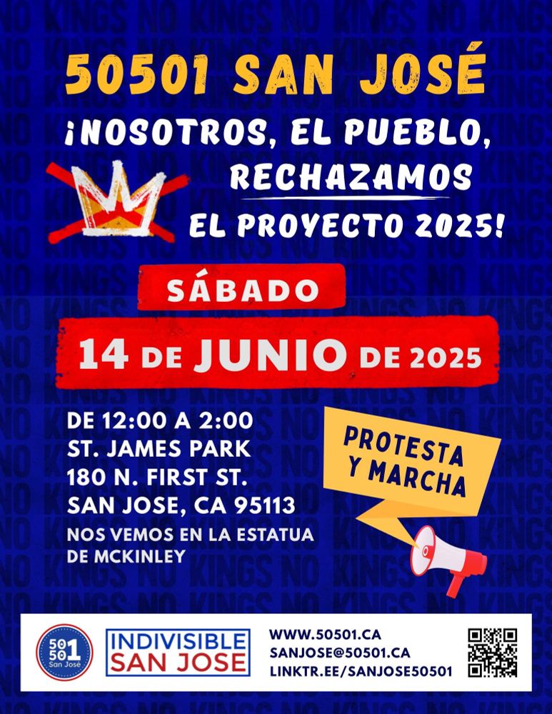 50501 SAN JOSÉ

¡NOSOTROS, EL PUEBLO,
RECHAZAMOS
EL PROYECTO 2025!

SÁBADO
14 DE JUNIO DE 2025

PROTESTA Y MARCHA

DE 12:00 A 2:00
ST. JAMES PARK
180 N. FIRST ST.
SAN JOSE, CA 95113
NOS VEMOS EN LA ESTATUA DE MCKINLEY

50 50 1
San José

INDIVISIBIE
SAN JOSE

WWW.50501.CA
SANJOSE@50501.CA
LINKTR.EE/SANJOSE50501