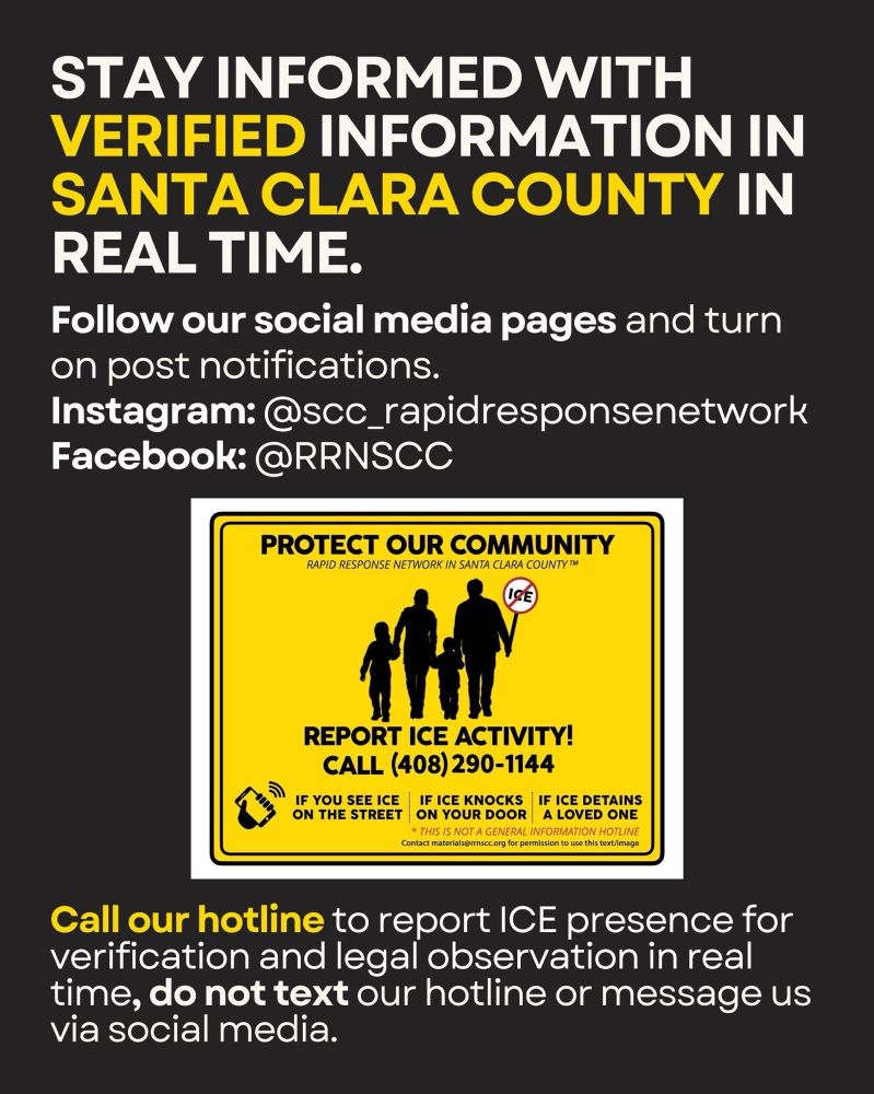 Stay informed with verified information in Santa Clara County in real time. 
Follow our social media pages and turn on post notifications. 
Instagram: @scc_rapidresponsenetwork
Facebook: @RRNSCC

Yellow Card:
Protect Our Community
Rapid Response Network In Santa Clara County
Report ICE Activity!
call (408) 290-1144
If You See ICE On The Street
If ICE Knocks On Your Door
If ICE Detains a loved one
This is not a general information hotline

Call our hotline to report ICE presence for verification and legal observation in real time, do not text our hotline or message us via social media.