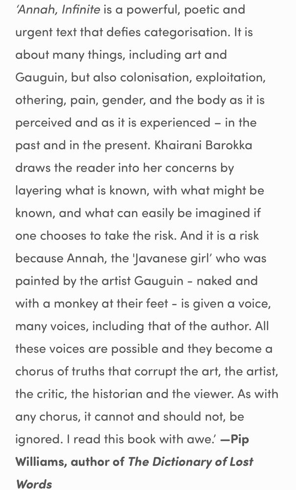 ‘Annah, Infinite is a powerful, poetic and urgent text that defies categorisation. It is about many things, including art and Gauguin, but also colonisation, exploitation, othering, pain, gender, and the body as it is perceived and as it is experienced – in the past and in the present. Khairani Barokka draws the reader into her concerns by layering what is known, with what might be known, and what can easily be imagined if one chooses to take the risk. And it is a risk because Annah, the 'Javanese girl’ who was painted by the artist Gauguin - naked and with a monkey at their feet - is given a voice, many voices, including that of the author. All these voices are possible and they become a chorus of truths that corrupt the art, the artist, the critic, the historian and the viewer. As with any chorus, it cannot and should not, be ignored. I read this book with awe.’ —Pip Williams, author of The Dictionary of Lost Words