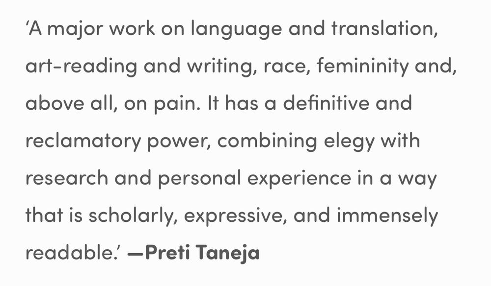 ‘A major work on language and translation, art-reading and writing, race, femininity and, above all, on pain. It has a definitive and reclamatory power, combining elegy with research and personal experience in a way that is scholarly, expressive, and immensely readable.’ —Preti Taneja
