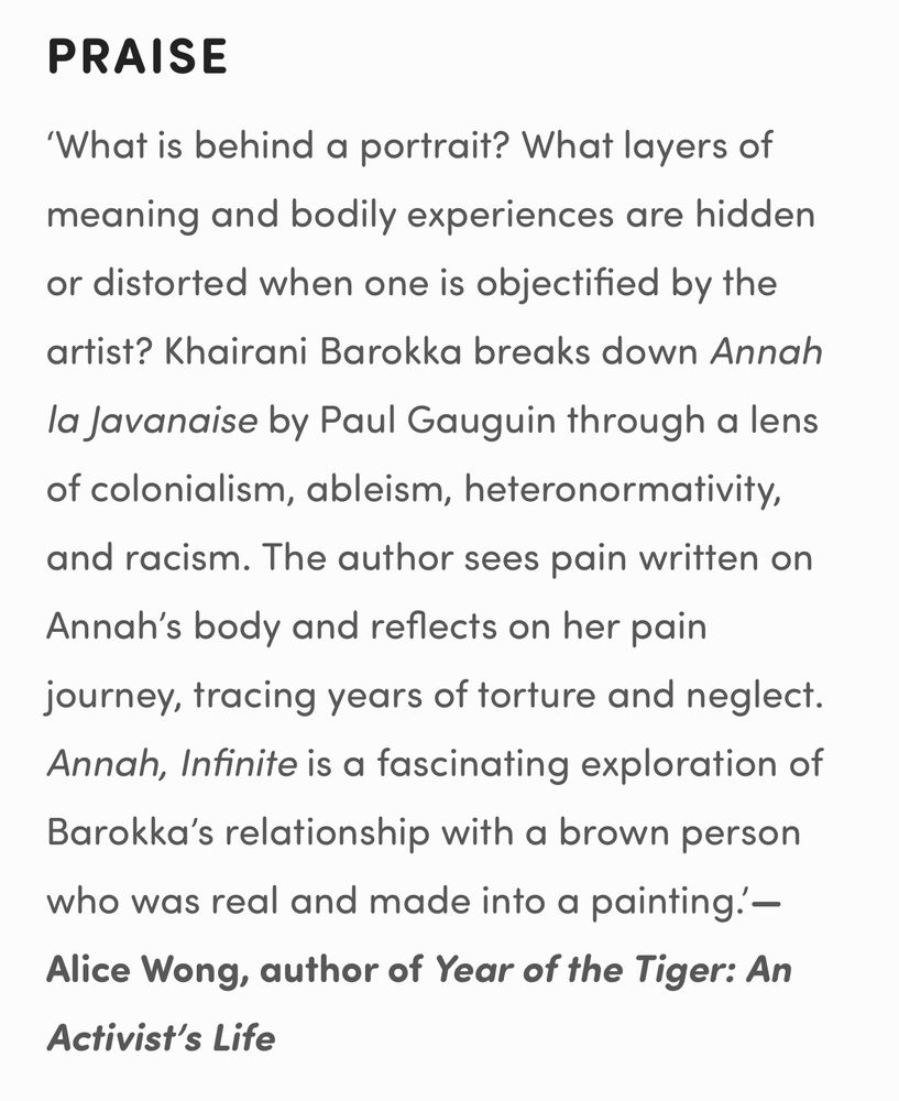 PRAISE
‘What is behind a portrait? What layers of meaning and bodily experiences are hidden or distorted when one is objectified by the artist? Khairani Barokka breaks down Annah la Javanaise by Paul Gauguin through a lens of colonialism, ableism, heteronormativity, and racism. The author sees pain written on Annah’s body and reflects on her pain journey, tracing years of torture and neglect. Annah, Infinite is a fascinating exploration of Barokka’s relationship with a brown person who was real and made into a painting.’— Alice Wong, author of Year of the Tiger: An Activist’s Life