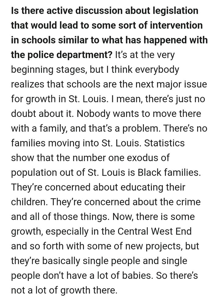 Is there active discussion about legislation that would lead to some sort of intervention in schools similar to what has happened with the police department?

 It's at the very beginning stages, but I think everybody realizes that schools are the next major issue for growth in St. Louis. I mean, there's just no doubt about it. Nobody wants to move there with a family, and that's a problem. There's no families moving into St. Louis. Statistics show that the number one exodus of population out of St. Louis is Black families. They're concerned about educating their children. They're concerned about the crime and all of those things. Now, there is some growth, especially in the Central West End and so forth with some of new projects, but they're basically single people and single people don't have a lot of babies. So there's not a lot of growth there.