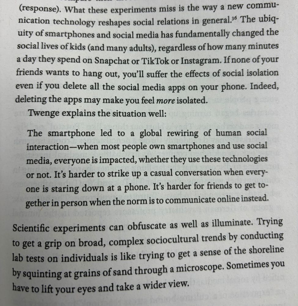 (response). What these experiments miss is the way a new communication technology reshapes social relations in general 36 The ubiquity of smartphones and social media has fundamentally changed the social lives of kids (and many adults), regardless of how many minutes a day they spend on Snapchat or TikTok or Instagram. If none of your friends wants to hang out, you'll suffer the effects of social isolation even if you delete all the social media apps on your phone. Indeed, deleting the apps may make you feel more isolated.
Twenge explains the situation well:
The smartphone led to a global rewiring of human social interaction-when most people own smartphones and use social media, everyone is impacted, whether they use these technologies or not. It's harder to strike up a casual conversation when everyone is staring down at a phone. It's harder for friends to get together in person when the norm is to communicate online instead.
Scientific experiments can obfuscate as well as illuminate. Trying to get a grip on broad, complex sociocultural trends by conducting lab tests on individuals is like trying to get a sense of the shoreline by squinting at grains of sand through a microscope. Sometimes you have to lift your eyes and take a wider view.