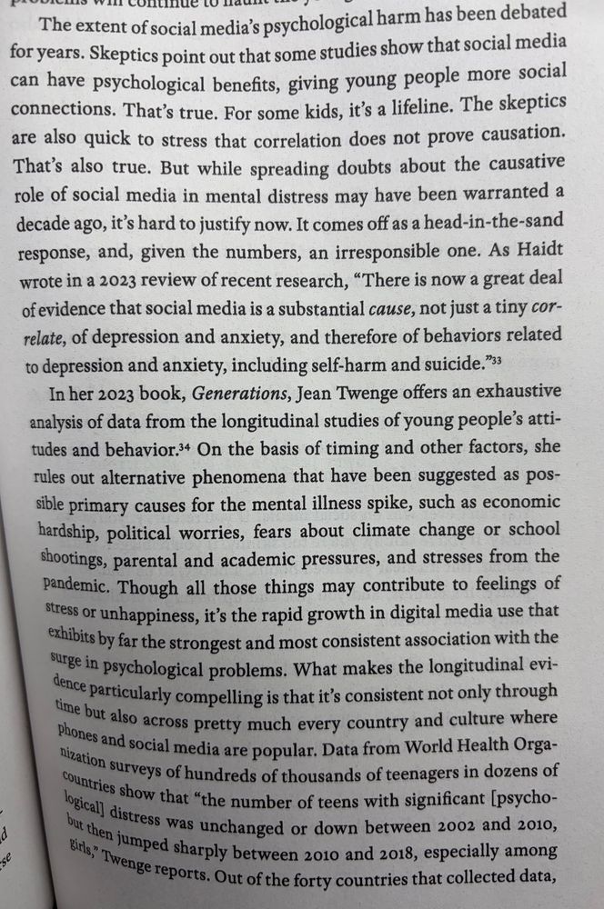 The extent of social media's psychological harm has been debated for years. Skepties point out that some studies show that social media can have psychological benefits, giving young people more social connections. That's true. For some kids, it's a lifeline. The skeptics are also quick to stress that correlation does not prove causation.
That's also true. But while spreading doubts about the causative role of social media in mental distress may have been warranted a decade ago, it's hard to justify now. It comes off as a head-in-the-sand response, and, given the numbers, an irresponsible one. As Haidt wrote in a 2023 review of recent research, "There is now a great dea of evidence that social media is a substantial cause, not just a tiny cor-relate, of depression and anxiety, and therefore of behaviors related to depression and anxiety, including self-harm and suicide.*33
In her 2023 book, Generations, Jean Twenge offers an exhaustive analysis of data from the longitudinal studies of young people's attitudes and behavior.4 On the basis of timing and other factors, she rules out alternative phenomena that have been suggested as possible primary causes for the mental illness spike, such as economic hardship, political worries, fears about climate change or school shootings, parental and academic pressures, and stresses from the pandemic. Though all those things may contribute to feelings of stress or unhappiness, it's the rapid growth in digital media use that exhibits by far the strongest and most consistent association with the surge in psychological problems. What makes the longitudinal evidence particularly compelling is that it's consistent not only through time but also across pretty much every country and culture where phones and social media are popular. Data from World Health Organization surveys of hundreds of thousands of teenagers in dozens of countries show that "the number of teens with significant psychological distress was unchanged or down between 200…