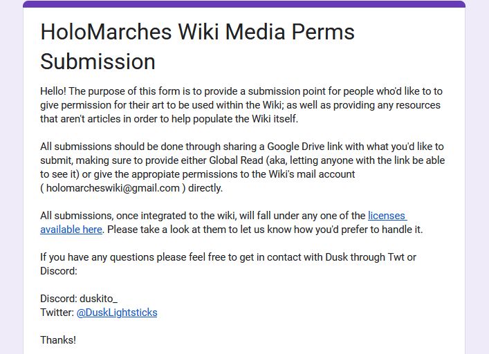 Screenshot of the HoloMarches Wiki Media Perms Submission google form, reading: 

Hello! The purpose of this form is to provide a submission point for people who'd like to to give permission for their art to be used within the Wiki; as well as providing any resources that aren't articles in order to help populate the Wiki itself. 

All submissions should be done through sharing a Google Drive link with what you'd like to submit, making sure to provide either Global Read (aka, letting anyone with the link be able to see it) or give the appropiate permissions to the Wiki's mail account ( holomarcheswiki@gmail.com ) directly.

All submissions, once integrated to the wiki, will fall under any one of the licenses available here. Please take a look at them to let us know how you'd prefer to handle it.

If you have any questions please feel free to get in contact with Dusk through Twt or Discord:

Discord: duskito_ 
Twitter: @DuskLightsticks

Thanks!