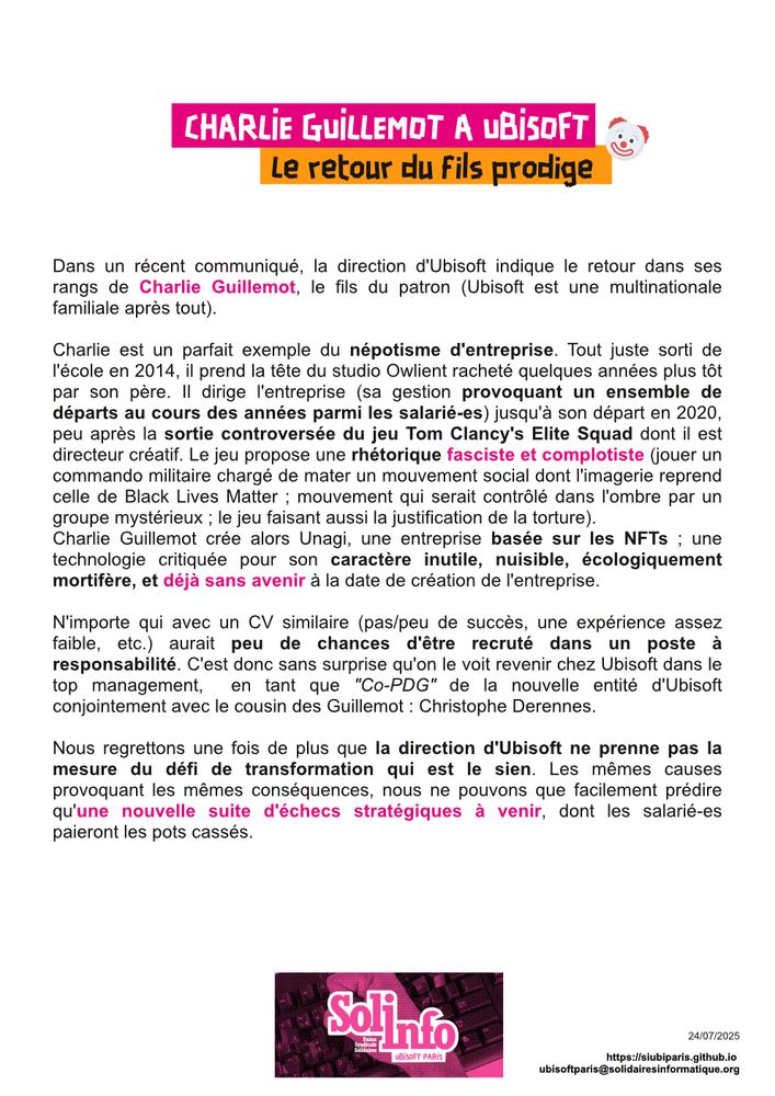Dans un récent communiqué, la direction d’Ubisoft indique le retour dans ses rangs de Charlie Guillemot, le fils du patron (Ubisoft est une multinationale familiale après tout).

Charlie est un parfait exemple du népotisme d’entreprise. Tout juste sorti de l’école en 2014, il prend la tête du studio Owlient racheté quelques années plus tôt par son père. Il dirige l’entreprise (sa gestion provoquant un ensemble de départs au cours des années parmi les salarié-es) jusqu’à son départ en 2020, peu après la sortie controversée du jeu Tom Clancy’s Elite Squad dont il est directeur créatif. Le jeu propose une rhétorique fasciste et complotiste (jouer un commando militaire chargé de mater un mouvement social dont l’imagerie reprend celle de Black Lives Matter ; mouvement qui serait contrôlé dans l’ombre par un groupe mystérieux ; le jeu faisant aussi la justification de la torture).

Charlie Guillemot crée alors Unagi, une entreprise basée sur les NFTs ; une technologie critiquée pour son caractère inutile, nuisible, écologiquement mortifère, et déjà sans avenir à la date de création de l’entreprise.

N’importe qui avec un CV similaire (pas/peu de succès, une expérience assez faible, etc.) aurait peu de chances d’être recruté dans un poste à responsabilité. C’est donc sans surprise qu’on le voit revenir chez Ubisoft dans le top management, en tant que “Co-PDG” de la nouvelle entité d’Ubisoft conjointement avec le cousin des Guillemot : Christophe Derennes.

Nous regrettons une fois de plus que la direction d’Ubisoft ne prenne pas la mesure du défi de transformation qui est le sien. Les mêmes causes provoquant les mêmes conséquences, nous ne pouvons que facilement prédire qu’une nouvelle suite d’échecs stratégiques à venir, dont les salarié-es paieront les pots cassés.