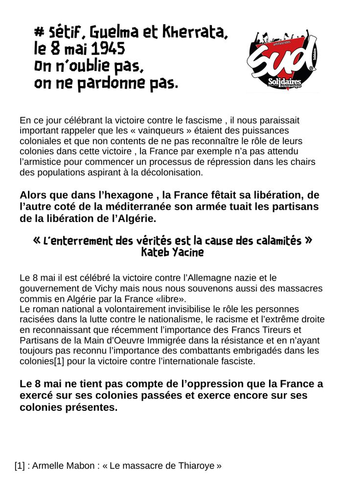  Sétif, Guelma et Kherrata, 
le 8 mai 1945
 On n’oublie pas,
 on ne pardonne pas.
 En ce jour célébrant la victoire contre le fascisme , il nous paraissait 
important rappeler que les « vainqueurs » étaient des puissances 
coloniales et que non contents de ne pas reconnaître le rôle de leurs 
colonies dans cette victoire , la France par exemple n’a pas attendu 
l’armistice pour commencer un processus de répression dans les chairs 
des populations aspirant à la décolonisation.
 Alors que dans l’hexagone , la France fêtait sa libération, de 
l’autre coté de la méditerranée son armée tuait les partisans 
de la libération de l’Algérie.
 « L'enterrement des vérités est la cause des calamités » 
Kateb Yacine
 Le 8 mai il est célébré la victoire contre l’Allemagne nazie et le 
gouvernement de Vichy mais nous nous souvenons aussi des massacres 
commis en Algérie par la France «libre».
 Le roman national a volontairement invisibilise le rôle les personnes 
racisées dans la lutte contre le nationalisme, le racisme et l’extrême droite 
en reconnaissant que récemment l’importance des Francs Tireurs et 
Partisans de la Main d’Oeuvre Immigrée dans la résistance et en n’ayant 
toujours pas reconnu l’importance des combattants embrigadés dans les 
colonies[1] pour la victoire contre l’internationale fasciste.
 Le 8 mai ne tient pas compte de l’oppression que la France a 
exercé sur ses colonies passées et exerce encore sur ses 
colonies présentes.
 [1] : Armelle Mabon : « Le massacre de Thiaroye »

