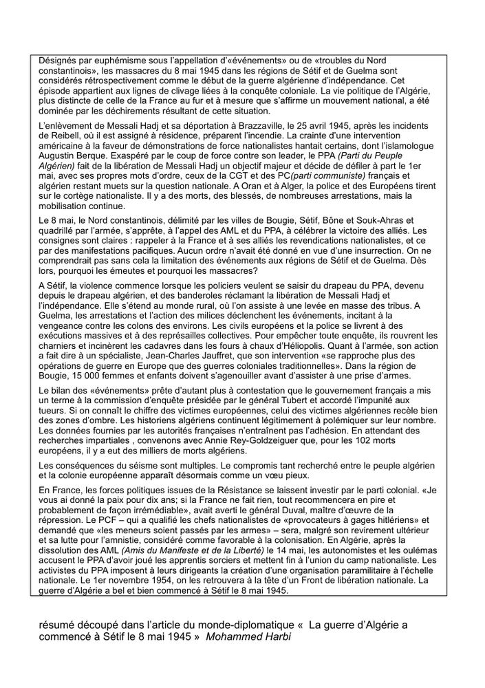 Désignés par euphémisme sous l’appellation d’«événements» ou de «troubles du Nord 
constantinois», les massacres du 8 mai 1945 dans les régions de Sétif et de Guelma sont 
considérés rétrospectivement comme le début de la guerre algérienne d’indépendance. Cet 
épisode appartient aux lignes de clivage liées à la conquête coloniale. La vie politique de l’Algérie, plus distincte de celle de la France au fur et à mesure que s’affirme un mouvement national, a été dominée par les déchirements résultant de cette situation. 
L’enlèvement de Messali Hadj et sa déportation à Brazzaville, le 25 avril 1945, après les incidents de Reibell, où il est assigné à résidence, préparent l’incendie. La crainte d’une intervention américaine à la faveur de démonstrations de force nationalistes hantait certains, dont l’islamologue Augustin Berque. Exaspéré par le coup de force contre son leader, le PPA (Parti du Peuple Algérien) fait de la libération de Messali Hadj un objectif majeur et décide de défiler à part le 1er mai, avec ses propres mots d’ordre, ceux de la CGT et des PC(parti communiste) français et algérien restant muets sur la question nationale. A Oran et à Alger, la police et des Européens tirent sur le cortège nationaliste. Il y a des morts, des blessés, de nombreuses arrestations, mais la mobilisation continue.
Le 8 mai, le Nord constantinois, délimité par les villes de Bougie, Sétif, Bône et Souk-Ahras et quadrillé par l’armée, s’apprête, à l’appel des AML et du PPA, à célébrer la victoire des alliés. Les consignes sont claires : rappeler à la France et à ses alliés les revendications nationalistes, et ce par des manifestations pacifiques. Aucun ordre n’avait été donné en vue d’une insurrection. On ne comprendrait pas sans cela la limitation des événements aux régions de Sétif et de Guelma. 
[...]

résumé découpé dans l’article du monde-diplomatique «  La guerre d’Algérie a commencé à Sétif le 8 mai 1945 »  Mohammed Harbi
