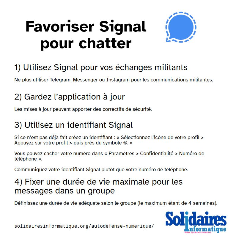 Visuel textuel appelant à "Favoriser Signal pour chatter"

1) Utilisez Signal pour vos échanges militants
Ne plus utiliser Telegram, Messenger ou Instagram pour les communications militantes.

2) Gardez l’application à jour
Les mises à jour peuvent apporter des correctifs de sécurité.

3) Utilisez un identifiant Signal
Si ce n’est pas déjà fait créez un identifiant : « Sélectionnez l’icône de votre profil > Appuyez sur votre profil > puis près du symbole @. »
Vous pouvez cacher votre numéro dans « Paramètres > Confidentialité > Numéro de téléphone ».
Communiquez votre identifiant Signal plutôt que votre numéro de téléphone.

4) Fixer une durée de vie maximale pour les messages dans un groupe
Définissez une durée de vie adéquate selon le groupe (le maximum étant de 4 semaines).

En bas du visuel on retrouve l’adresse 
solidairesinformatique.org/autodefense-numerique/ et le logo de Solidaires Informatique