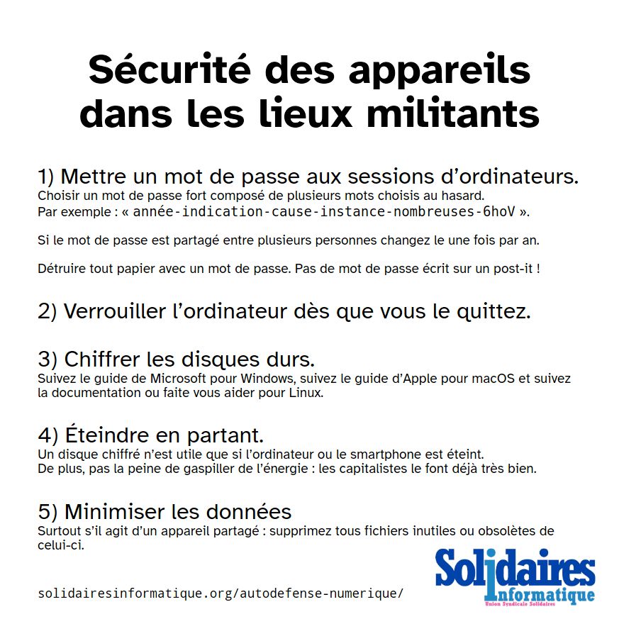 Sécurité des appareils dans les lieux militants

1) Mettre un mot de passe aux sessions d’ordinateurs.
Choisir un mot de passe fort composé de plusieurs mots choisis au hasard.
Par exemple : « année-indication-cause-instance-nombreuses-6hoV ».

Si le mot de passe est partagé entre plusieurs personnes changez le une fois par an.

Détruire tout papier avec un mot de passe. Pas de mot de passe écrit sur un post-it !

2) Verrouiller l’ordinateur dès que vous le quittez.

3) Chiffrer les disques durs.
Suivez le guide de Microsoft pour Windows, suivez le guide d’Apple pour macOS et suivez la documentation ou faite vous aider pour Linux.

4) Éteindre en partant.
Un disque chiffré n’est utile que si l’ordinateur ou le smartphone est éteint.
De plus, pas la peine de gaspiller de l’énergie : les capitalistes le font déjà très bien.

5) Minimisez les données
Surtout s’il agit d’un appareil partagé : supprimez tous fichiers inutiles ou obsolètes de celui-ci.