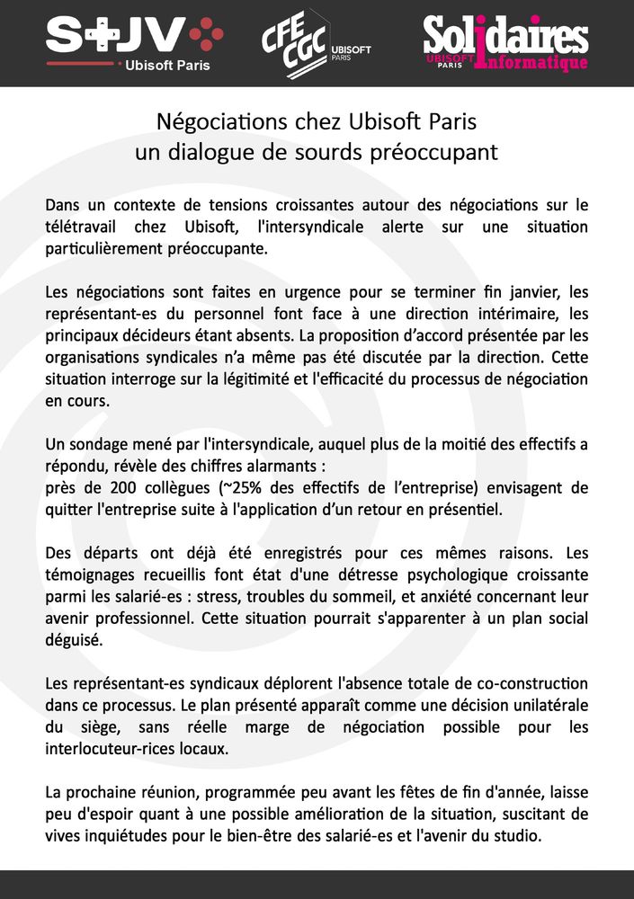 Les OS d'Ubisoft Paris alerte sur une situation préoccupante. 
Les négos sont faites en urgence pour se terminer fin janvier, les IRP font face à une direction intérimaire. La proposition d’accord présentée par les OS n’a même pas été discutée. Cette situation interroge sur la légitimité et l'efficacité du processus.
Un sondage mené par l'intersyndicale révèle des chiffres alarmants : près de 200 collègues (~25% des effectifs de l’entreprise) envisagent de quitter l'entreprise suite à l'application d’un retour en présentiel. 
Des départs ont déjà été enregistrés pour ces mêmes raisons. Les témoignages recueillis font état d'une détresse psychologique croissante parmi les salarié-es. Cette situation s'apparente à un plan social déguisé. 
Les OS déplorent l'absence de co-construction. Le plan présenté apparaît comme une décision unilatérale du siège, sans réelle marge de négociation possible.
La prochaine réunion, peu avant les fêtes de fin d'année, laisse peu d'espoir quant à l'avenir.