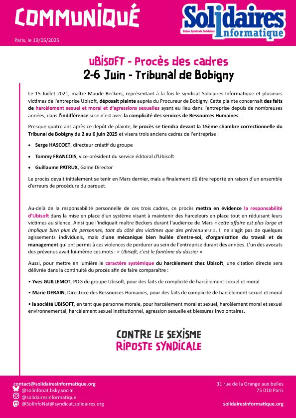 UBISOFT - Procès des cadres
2-6 Juin - Tribunal de Bobigny

Le 15 Juillet 2021, maître Maude Beckers, représentant à la fois le syndicat Solidaires Informatique et plusieurs victimes de l'entreprise Ubisoft, déposait plainte auprès du Procureur de Bobigny. Cette plainte concernait des faits de harcèlement sexuel et moral et d’agressions sexuelles ayant eu lieu dans l'entreprise depuis de nombreuses années, dans l'indifférence si ce n'est avec la complicité des services de Ressources Humaines.
Presque quatre ans après ce dépôt de plainte, le procès se tiendra devant la 15ème chambre correctionnelle du Tribunal de Bobigny du 2 au 6 juin 2025 et visera trois anciens cadres de l'entreprise :
•	Serge HASCOET, directeur créatif du groupe
•	Tommy FRANCOIS, vice-président du service éditoral d'Ubisoft
•	Guillaume PATRUX, Game Director
Le procès devait initialement se tenir en Mars dernier, mais a finalement dû être reporté en raison d’un ensemble d’erreurs de procédure du parquet.

Au-delà de la responsabilité personnelle de ces trois cadres, ce procès mettra en évidence la responsabilité d'Ubisoft dans la mise en place d'un système visant à maintenir des harceleurs en place tout en réduisant leurs victimes au silence. Ainsi que l'indiquait maître Beckers durant l'audience de Mars « cette affaire est plus large et implique bien plus de personnes, tant du côté des victimes que des prévenuꞏeꞏs ». Il ne s'agit pas de quelques agissements individuels, mais d'une mécanique bien huilée d'entre-soi, d'organisation du travail et de management qui ont permis à ces violences de perdurer au sein de l'entreprise durant des années. L'un des avocats des prévenus avait lui-même ces mots : « Ubisoft, c'est le fantôme du dossier »
Aussi, pour mettre en lumière le caractère systémique du harcèlement chez Ubisoft, une citation directe sera délivrée dans la continuité du procès afin de faire comparaître :
• Yves GUILLEMOT
• Marie DERAIN
• la société UBISOFT