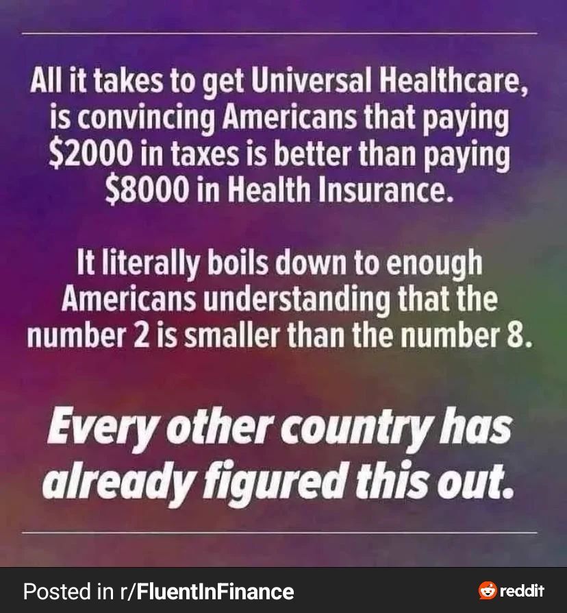 All it takes to get Universal Healthcare is convincing Americans that paying $2000 in taxes is better than paying $8000 iin Health Insurance. It literally boils down to enough Americans understanding that 2 is less than 8. Every other country has already figured this out. (source: r/FluentInFinance)