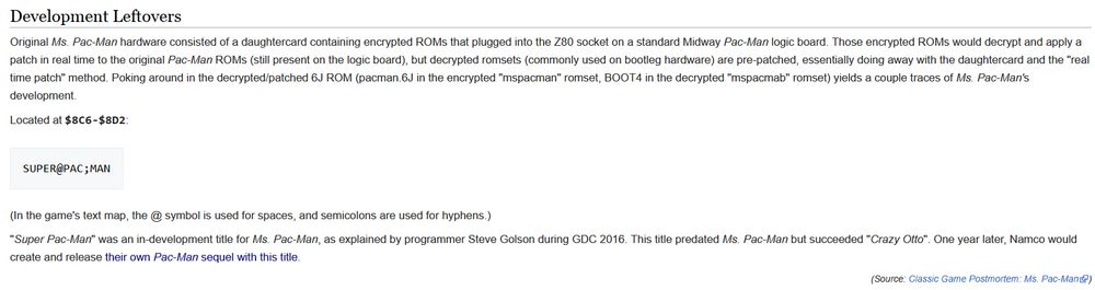 Excerpt from The Cutting Room Floor's page on Ms. Pac-Man, in the "Development Leftovers" section:

"Development Leftovers

Original Ms. Pac-Man hardware consisted of a daughtercard containing encrypted ROMs that plugged into the Z80 socket on a standard Midway Pac-Man logic board. Those encrypted ROMs would decrypt and apply a patch in real time to the original Pac-Man ROMs (still present on the logic board), but decrypted romsets (commonly used on bootleg hardware) are pre-patched, essentially doing away with the daughtercard and the "real time patch" method. Poking around in the decrypted/patched 6J ROM (pacman.6J in the encrypted "mspacman" romset, BOOT4 in the decrypted "mspacmab" romset) yields a couple traces of Ms. Pac-Man's development.

Located at $8C6-$8D2:

SUPER@PAC;MAN

(In the game's text map, the @ symbol is used for spaces, and semicolons are used for hyphens.)

"Super Pac-Man" was an in-development title for Ms. Pac-Man, as explained by programmer Steve Golson during GDC 2016. This title predated Ms. Pac-Man but succeeded "Crazy Otto". One year later, Namco would create and release their own Pac-Man sequel with this title.

(Source: Classic Game Postmortem: Ms. Pac-Man) [https://www.youtube.com/watch?v=rhM8NAMW_VQ]"

Link to this page: https://tcrf.net/Ms._Pac-Man_(Arcade)#Development_Leftovers
