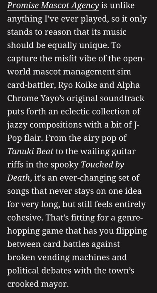 Promise Mascot Agency is unlike anything I’ve ever played, so it only stands to reason that its music should be equally unique. To capture the misfit vibe of the open-world mascot management sim card-battler, Ryo Koike and Alpha Chrome Yayo’s original soundtrack puts forth an eclectic collection of jazzy compositions with a bit of J-Pop flair. From the airy pop of Tanuki Beat to the wailing guitar riffs in the spooky Touched by Death, it's an ever-changing set of songs that never stays on one idea for very long, but still feels entirely cohesive. That’s fitting for a genre-hopping game that has you flipping between card battles against broken vending machines and political debates with the town’s crooked mayor.