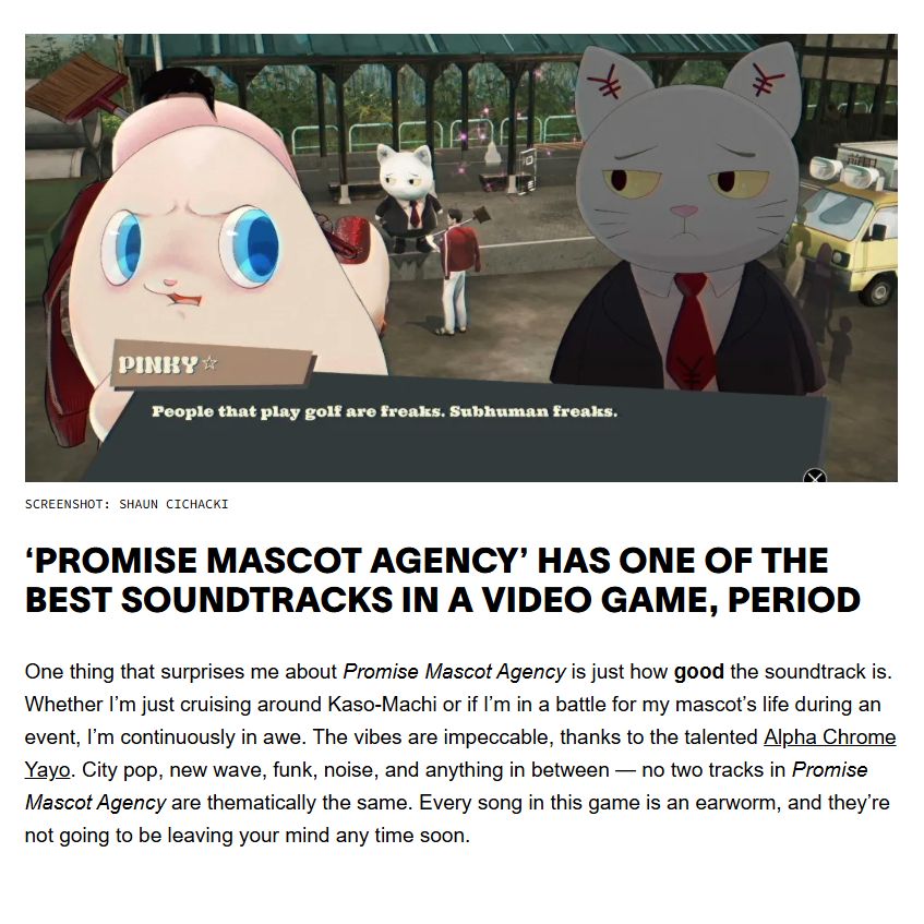 ‘Promise Mascot Agency’ Has One of the Best Soundtracks in a Video Game, Period
One thing that surprises me about Promise Mascot Agency is just how good the soundtrack is. Whether I’m just cruising around Kaso-Machi or if I’m in a battle for my mascot’s life during an event, I’m continuously in awe. The vibes are impeccable, thanks to the talented Alpha Chrome Yayo. City pop, new wave, funk, noise, and anything in between — no two tracks in Promise Mascot Agency are thematically the same. Every song in this game is an earworm, and they’re not going to be leaving your mind any time soon.