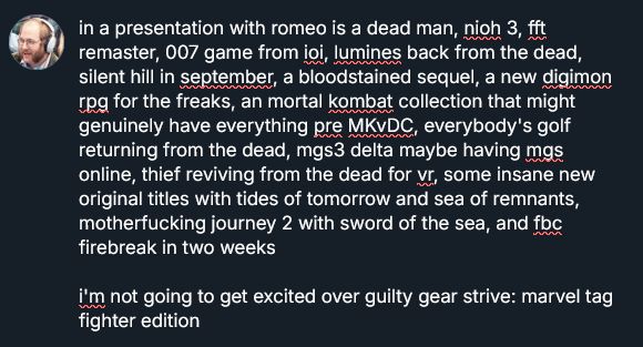 but in a presentation with romeo is a dead man, nioh 3, fft remaster, 007 game from ioi, lumines back from the dead, silent hill in september, a bloodstained sequel, a new digimon rpg for the freaks, an mortal kombat collection that might genuinely have everything pre MKvDC, everybody's golf returning from the dead, mgs3 delta maybe having mgs online, thief reviving from the dead for vr, some insane new original titles with tides of tomorrow and sea of remnants, motherfucking journey 2 with sword of the sea, and fbc firebreak in two weeks

i'm not going to get excited over the guilty gear strive: marvel tag fighter edition LMAO

