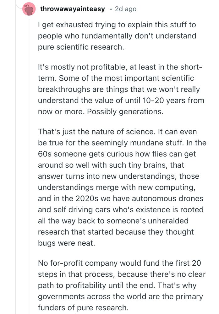 A Reddit post  by user Throwawayainteasy: I get exhausted trying to explain this stuff to people who fundamentally don't understand pure scientific research.

It's mostly not profitable, at least in the short-term. Some of the most important scientific breakthroughs are things that we won't really understand the value of until 10-20 years from now or more. Possibly generations.

That's just the nature of science. It can even be true for the seemingly mundane stuff. In the 60s someone gets curious how flies can get around so well with such tiny brains, that answer turns into new understandings, those understandings merge with new computing, and in the 2020s we have autonomous drones and self driving cars who's existence is rooted all the way back to someone's unheralded research that started because they thought bugs were neat.

No for-profit company would fund the first 20 steps in that process, because there's no clear path to profitability until the end. That's why governments across the world are the primary funders of pure research.