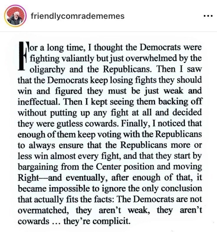 Image that shows a post text by
friendlycomradememes
That says:
For a long time, I thought the Democrats were fighting valiantly but just overwhelmed by the oligarchy and the Republicans. Then I saw that the Democrats keep losing fights they should win and figured they must be just weak and ineffectual. Then I kept seeing them backing off without putting up any fight at all and decided they were gutless cowards. Finally, I noticed that enough of them keep voting with the Republicans to always ensure that the Republicans more or less win almost every fight, and that they start by bargaining from the Center position and moving Right-and eventually, after enough of that, it became impossible to ignore the only conclusion that actually fits the facts: The Democrats are not overmatched, they aren't weak, they aren't cowards ... they're complicit.