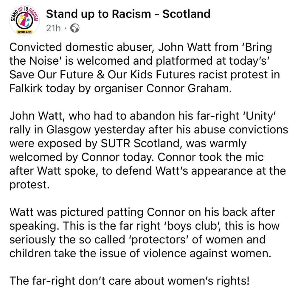 Facebook post from Stand Up to Racism Scotland reading โConvicted domestic abuser, John Watt from 'Bring the Noise' is welcomed and platformed at today's' Save Our Future & Our Kids Futures racist protest in Falkirk today by organiser Connor Graham.
John Watt, who had to abandon his far-right 'Unity' rally in Glasgow yesterday after his abuse convictions were exposed by SUTR Scotland, was warmly welcomed by Connor today. Connor took the mic after Watt spoke, to defend Watt's appearance at the protest.
Watt was pictured patting Connor on his back after speaking. This is the far right 'boys club', this is how seriously the so called 'protectors' of women and children take the issue of violence against women.
The far-right don't care about women's rights!