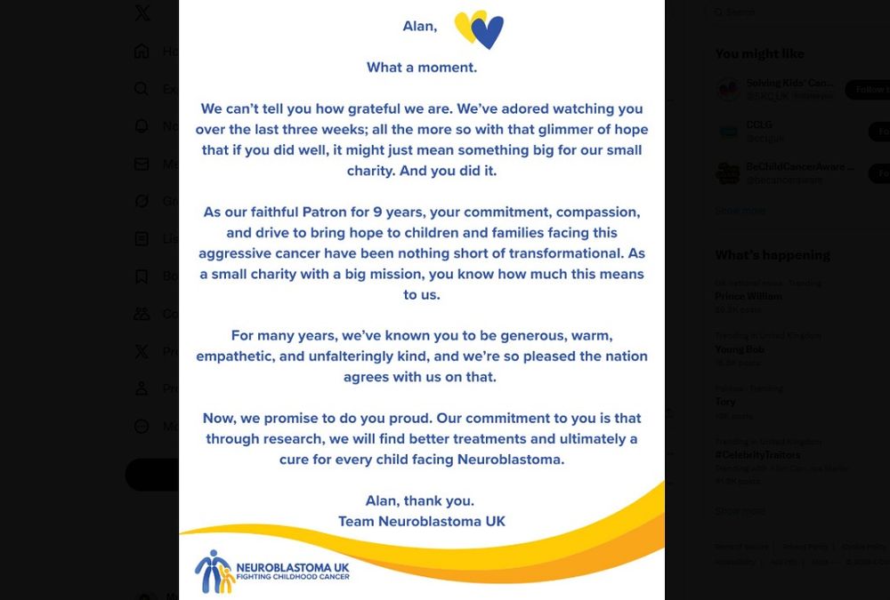 Text says: 

Alan. What a moment. 

We can't tell you how grateful we are. We've adored watching you over the last three weeks, all the most so with that glimmer of hope that if you did win, it might just means something big for our small charity. And you did it.

As our faithful Patron for 9 years, your commitment, compassion and drive to bring hope to children and families gacing this agressive cancer have been nothing short of transformational. As a small charity with a big mission, you know how much this means to us.

For many years we've known you to be generous, warm, empathic and unfalteringly kind, and we're so pleased that the nation agrees with us on that.

Now we promise to do you proud. Our commitment to you is that through research, we will find better treatments and ultimately a cure for every child facing Neuroblastoma.

Alan, thank you.