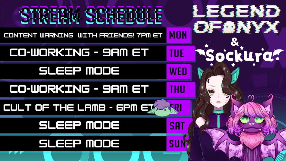 STREAM SCHEDULE for LegendofNyx and Sockura (both characters are seen on the right side of the schedule). 
Content Warning with Friends! 7PM - Monday
Co-Working - 9AM ET - Tuesday
Sleep mode - Wednesday
Co-working - 9AM ET - Thursday
Cult of the Lamb with TheTravelingGoblin's head - 6PM ET Friday
Sleep Mode - Saturday
Sleep Mode - Sunday