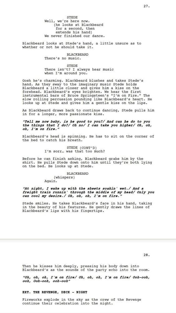 Extract of a script from Our Flag Means Death S2 E6. The page reads:

STEDE: Well, we’re here now.
(He looks at Blackbeard for a second, then extends his hand).
We never finished our dance.

Blackbeard looks at Stede’s hand, a little unsure as to whether or not he should take it.

BLACKBEARD: There’s no music.
STEDE: There isn’t? I always hear music when I’m around you.

Gosh he’s charming. Blackbeard blushes and takes Stede’s hand. As they sway to the imaginary music Stede holds Blackbeard a little closer and gives him a kiss on the forehead. Blackbeard’s eyes brighten. We hear the first instrumental bars of Brice Springsteen’s “I’m on Fire.” The slow rolling percussions pounding like Blackbeard’s heart. He looks up at Stede and gives him a gentle kiss on the lips.
As Blackbeard draws back to continue dancing, Stede pulls him for a longer, more passionate kiss.

“Tell me now baby, is he good to you? /And can he do to you the things that I do? /Oh no /I can take you higher /Oh, oh, oh, I’m on fire”

Blackbeard’s head is spinning. He has to sit on the corner of the bed to catch his breath.

STEDE (continued): I’m sorr… was that too much?

Before he can finish asking, Blackbeard grabs him by the shirt. He pulls Stede down onto him until they’re both lying on the bed. He looks up at Stede.

BLACKBEARD (whispers): Again.

“At night, I wake up with the sheets soakin’ wet. /And a freight train runnin’ through the middle of my head /Only you can cool my desire. /Oh, oh, oh, I’m on fire”

Stede smiles. He takes Blackbeard’s face in his hands, taking in the beauty of his features. He gently draws the lines of Blackbeard’s lips with his fingertips.
Then he kisses him deeply, pressing his body down into Blackbeard’s as the sounds of the party echo into the room.

“Oh, oh, oh, I’m on fire / Oh, oh, oh, I’m on fire / Ooh-ooh, ooh, ooh-ooh, ooh-ooh”

EXT. THE REVENGE, DECK - NIGHT
Fireworks explode in the sky as the crew of the Revenge continue their celebration into the night.