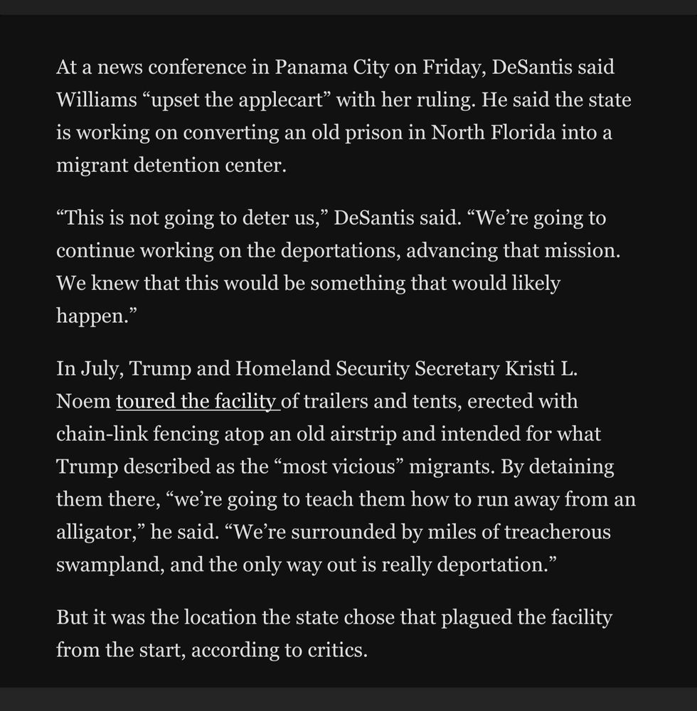 A federal judge in Miami gave the state of Florida 60 days to clear out the immigrant detention facility called Alligator Alcatraz, handing environmentalists and the Miccosukee Tribe of Indians a win after they clashed with Gov. Ron DeSantis (R) over the environmental impacts the makeshift site was having in the federally protected Everglades.
The ruling late Thursday from U.S. District Judge Kathleen Williams, which forbids state officials from moving any other migrants there, deals a blow to what had become a marquee symbol of President Donald Trump’s immigration policy.
The environmentalists who sued called it “a huge relief for millions of people who love the Everglades.”