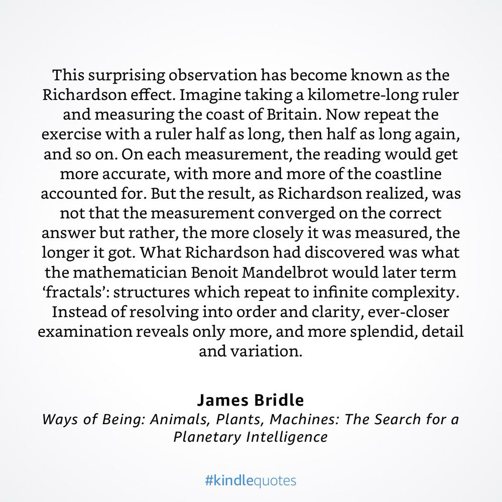 This surprising observation has become known as the Richardson effect. Imagine taking a kilometre-long ruler and measuring the coast of Britain. Now repeat the exercise with a ruler half as long, then half as long again, and so on. On each measurement, the reading would get more accurate, with more and more of the coastline accounted for. But the result, as Richardson realized, was not that the measurement converged on the correct answer but rather, the more closely it was measured, the longer it got. What Richardson had discovered was what the mathematician Benoit Mandelbrot would later term ‘fractals’: structures which repeat to infinite complexity. Instead of resolving into order and clarity, ever-closer examination reveals only more, and more splendid, detail and variation.”

— Ways of Being: Animals, Plants, Machines: The Search for a Planetary Intelligence by James Bridle
https://a.co/4i8Egst