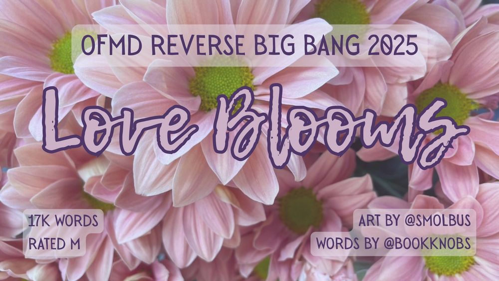 Title card for 'Love Blooms' which reads OFMD Reverse Big Bang 2025. 17k words. rated M. Art by @smolbus. Words by @bookknobs against a pink floral background.