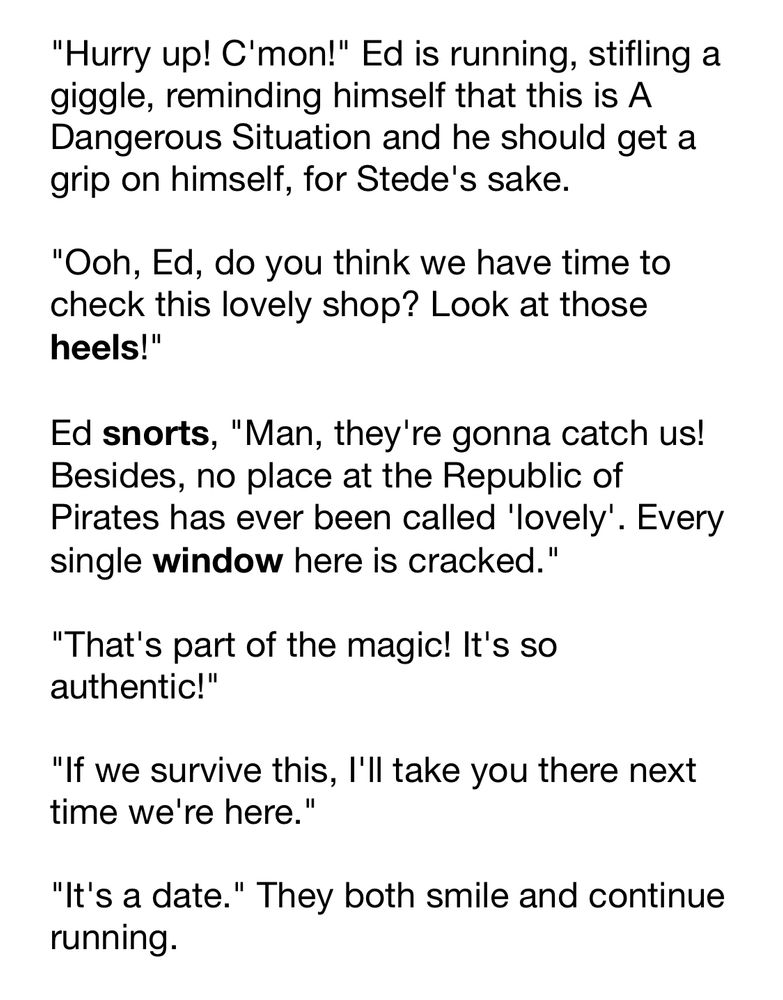 "Hurry up! C'mon!" Ed is running, stifling a giggle, reminding himself that this is A Dangerous Situation and he should get a grip on himself, for Stede's sake.

"Ooh, Ed, do you think we have time to check this lovely shop? Look at those heels!"

Ed snorts, "Man, they're gonna catch us! Besides, no place at the Republic of Pirates has ever been called 'lovely'. Every single window here is cracked."

"That's part of the magic! It's so authentic!"

"If we survive this, I'll take you there next time we're here."

"It's a date." They both smile and continue running.