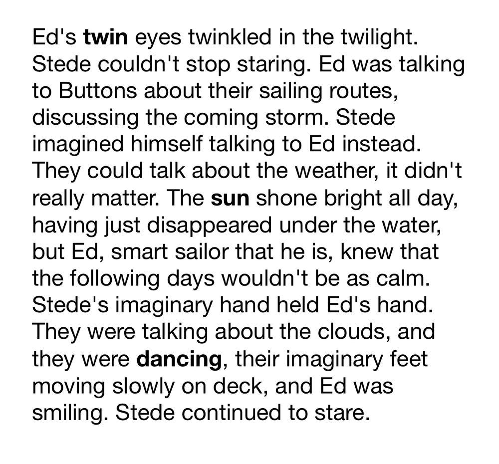 Ed's twin eyes twinkled in the twilight. Stede couldn't stop staring. Ed was talking to Buttons about their sailing routes, discussing the coming storm. Stede imagined himself talking to Ed instead. They could talk about the weather, it didn't really matter. The sun shone bright all day, having just disappeared under the water, but Ed, smart sailor that he is, knew that the following days wouldn't be as calm. Stede's imaginary hand held Ed's hand. They were talking about the clouds, and they were dancing, their imaginary feet moving slowly on deck, and Ed was smiling. Stede continued to stare.