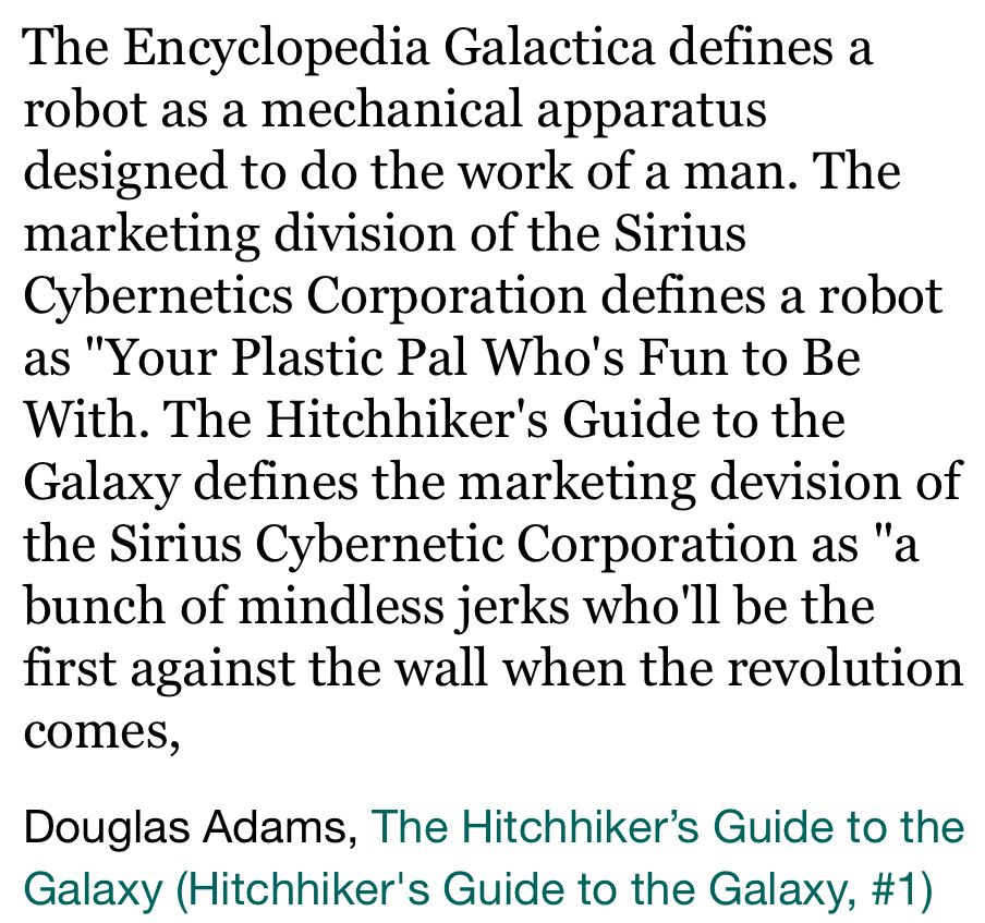 "The Encyclopedia Galactica defines a robot as a mechanical apparatus designed to do the work of a man. The marketing division of the Sirius Cybernetics Corporation defines a robot as "Your Plastic Pal Who's Fun to Be With. The Hitchhiker's Guide to the Galaxy defines the marketing devision of the Sirius Cybernetic Corporation as "a bunch of mindless jerks who'll be the first against the wall when the revolution comes."

Douglas Adams, The Hitchhiker’s Guide to the Galaxy

it should be noted that later in the series the entry is updated to add that they were, in fact, the first against the wall when the revolution came