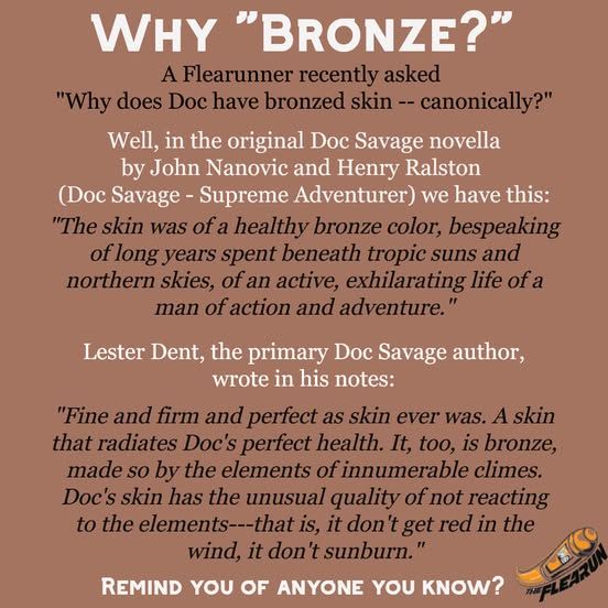 Why "Bronze?"
A Flearunner recently asked 
"Why does Doc have bronzed skin -- canonically?"

Well, in the original Doc Savage novella
by John Nanovic and Henry Ralston 
(Doc Savage - Supreme Adventurer) we have this:

"The skin was of a healthy bronze color, bespeaking of long years spent beneath tropic suns and northern skies, of an active, exhilarating life of a man of action and adventure."

Lester Dent, the primary Doc Savage author,
wrote in his notes:

"Fine and firm and perfect as skin ever was. A skin that radiates Doc's perfect health. It, too, is bronze, made so by the elements of innumerable climes. Doc's skin has the unusual quality of not reacting to the elements---that is, it don't get red in the wind, it don't sunburn."

Remind you of anyone you know?




