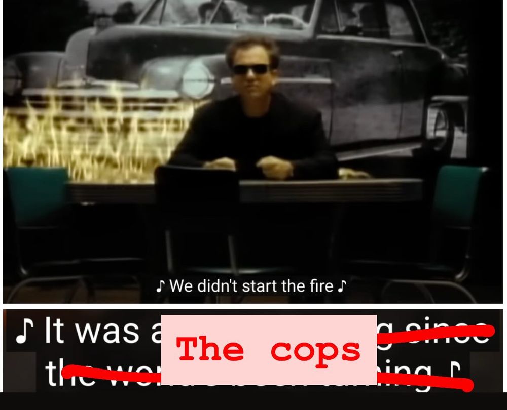 Screen grab from Billy Joel’s music video for “We Didn’t Start The Fire.” Billy, wearing a black shirt, black blazer, and black sunglasses sits at an empty table with three other empty seats. (And he has hair.) A car behind him burns; the car is in black and white, the fire in colour.

Caption reads: 🎶We didn’t start the fire it was-🎶

The rest of the lyric is crossed out in red, replaced with the words “The cops”