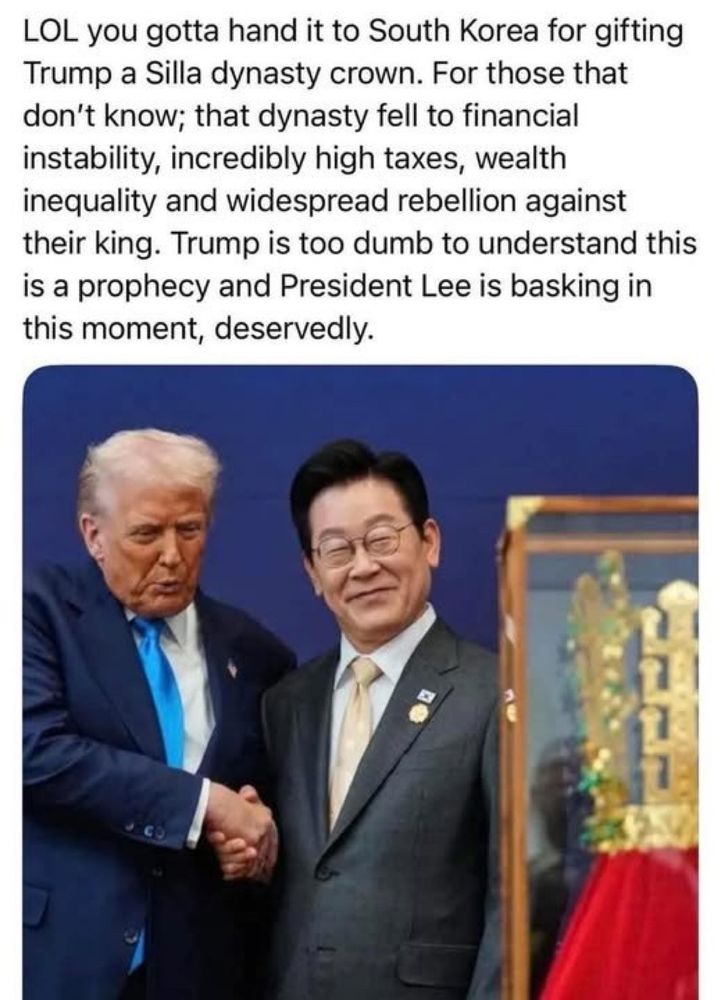 LOL you gotta hand it to South Korea for gifting Trump a Silla dynasty crown. For those that don't know; that dynasty fell to financial instability, incredibly high taxes, wealth inequality and widespread rebellion against their king. Trump is too dumb to understand this is a prophecy and President Lee is basking in this moment, deservedly.