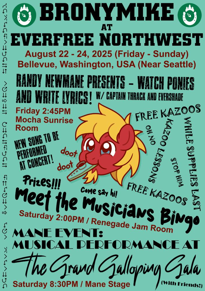 Green poster with cartoon pony face in the middle and text scattered around in several chaotic fonts. Pony is red with blond mane and small beard, playing a kazoo with "doot doot" caption. Top of poster has logos for Everfree Northwest.

Poster text:
BronyMike at Everfree Northwest
August 22-24, 2025 (Friday to Sunday), Bellevue, Washington, USA (Near Seattle)

Randy Newmane Presents - Watch Ponies and Write Lyrics! With Captain Thrack and Evershade (New song to be performed at concert!)
Friday 2:45PM, Mocha Sunrise Room

Meet the Musicians Bingo (Prizes! Come say hi!)
Saturday 2:00PM, Renegade Jam Room

Mane Event: Musical Performance at The Grand Galloping Gala (With Friends!)
Saturday 8:30PM, Mane Stage

Right side says "Free Kazoos / Kazoo Lessons, while supplies last" with "Oh No, Stop Him" in smaller text

Left side has a series of strange arrows oriented vertically