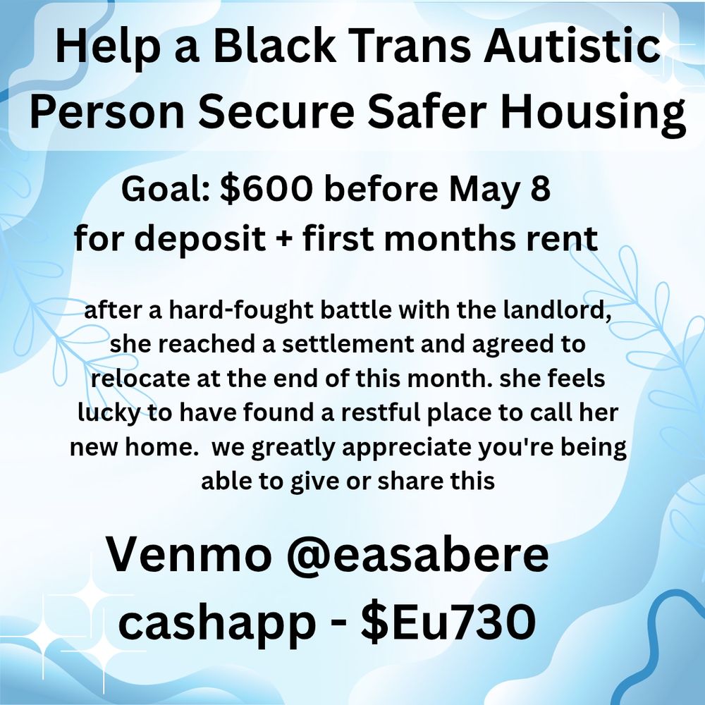 Flyer with a blue and white background.

Help a Black Trans Autistic Person Secure Safer Housing

Goal: $600 before May 8 for deposit + first months rent

after a hard-fought battle with the landlord, she reached a settlement and agreed to relocate at the end of this month. she feels lucky to have found a restful place to call her new home. we greatly appreciate you're being able to give or share this

Venmo @easabere
cashapp - $Eu730