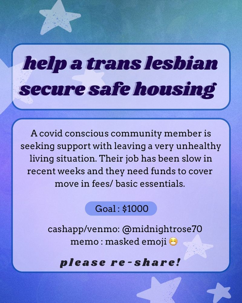 ID: A flyer with a purple, blue ,and green gradient background with stars in the corners.

Flyer text : "help a trans lesbian secure housing" 
A covid conscious community member is seeking support with leaving a very unhealthy living situation. Their job has been slow in recent weeks and they need funds to cover move in fees/ basic essentials.  Goal : $1000

cashapp/venmo: @ midnightrose70
memo: masked emoji 😷". End ID.