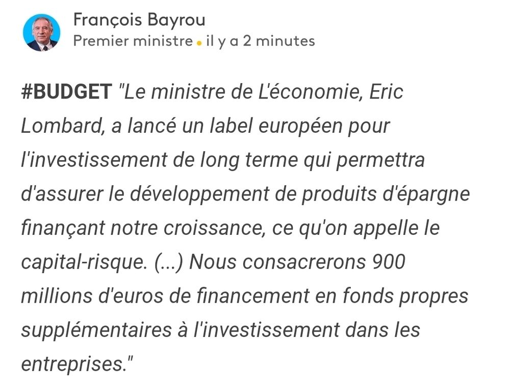 François Bayrou
Premier ministre . il y a 2 minutes
#BUDGET "Le ministre de L'économie, Eric Lombard, a lancé un label européen pour l'investissement de long terme qui permettra d'assurer le développement de produits d'épargne finançant notre croissance, ce qu'on appelle le capital-risque. (..) Nous consacrerons 900
millions d'euros de financement en fonds propres supplémentaires à l'investissement dans les entreprises."
 https://www.franceinfo.fr/en-direct/message/68766ebec1658b70fee89dcc.html