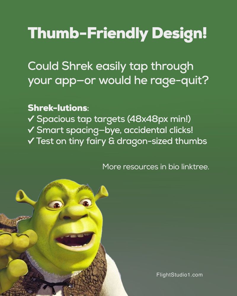 ID: Thumb-Friendly Design!

Could Shrek easily tap through your app—or would he rage-quit?

Shrek-lutions:
✓ Spacious tap targets (48x48px min!)
✓  Smart spacing—bye, accidental clicks!
✓  Test on tiny fairy & dragon-sized thumbs

More resources in bio linktree.

FlightStudio1.com

Image of Shrek with fingers coming at you"

